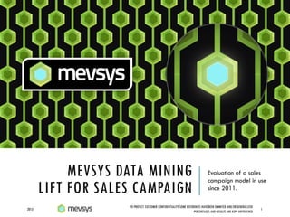MEVSYS DATA MINING
LIFT FOR SALES CAMPAIGN
Evaluation of a sales
campaign model in use
since 2011.
2013 1
TO PROTECT CUSTOMER CONFIDENTIALITY SOME REFERENCES HAVE BEEN OMMITED AND/OR GENERALIZED
PERCENTAGES AND RESULTS ARE KEPT UNTOUCHED
 