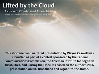 Lifted by the Cloud A vision of Cloud-based Accessibility Based on “BIG Broadband and Gigabit-to-the-Home “ This shortened and narrated presentation by Wayne Caswell was submitted as part of a contest sponsored by the Federal Communications Commission, the Coleman Institute for Cognitive Disabilities, and Raising the Floor. It’s based on the author’s 2006 presentation on BIG Broadband and Gigabit-to-the-Home. 
