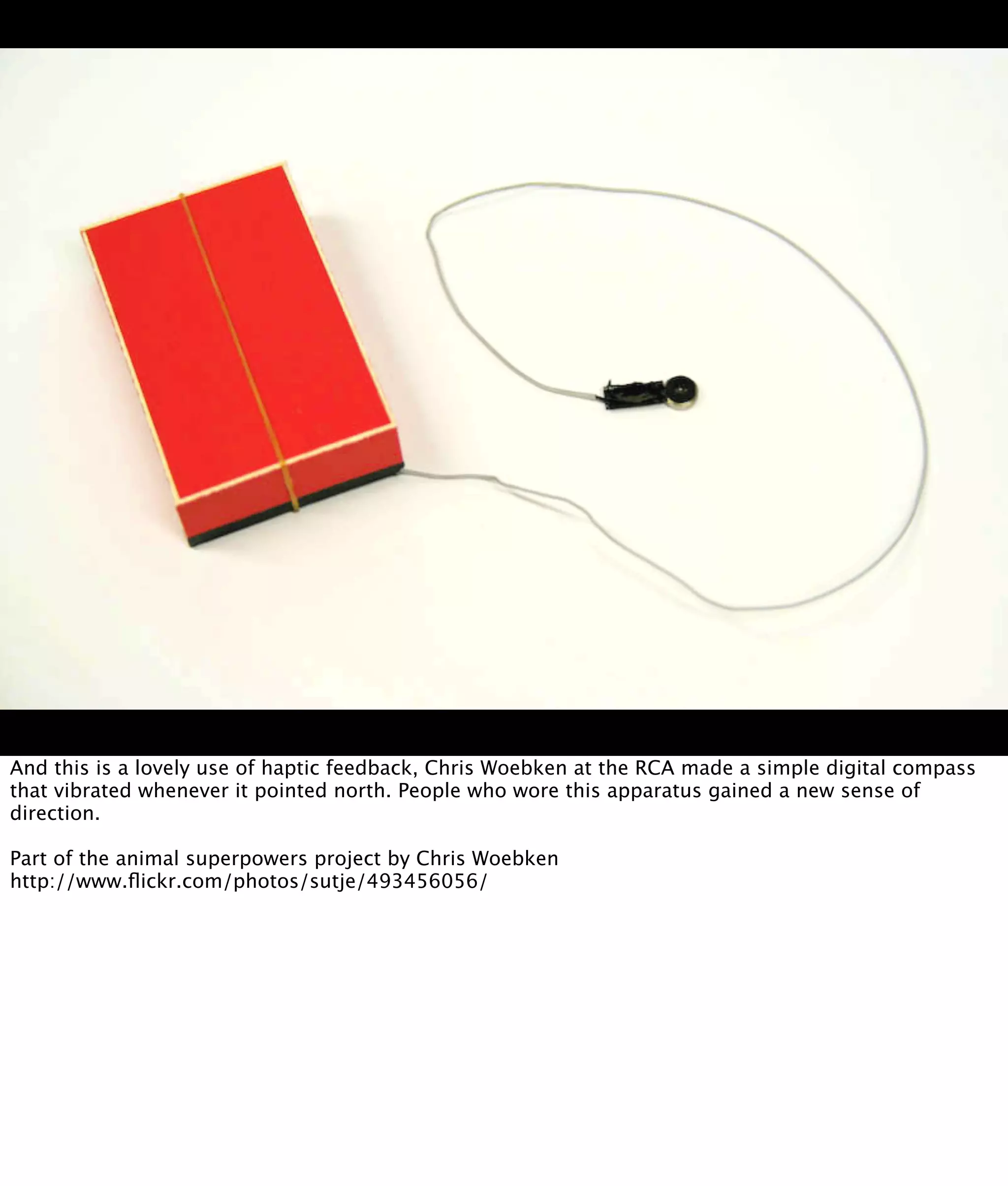 And this is a lovely use of haptic feedback, Chris Woebken at the RCA made a simple digital compass
that vibrated whenever it pointed north. People who wore this apparatus gained a new sense of
direction.

Part of the animal superpowers project by Chris Woebken
http://www.ﬂickr.com/photos/sutje/493456056/
 