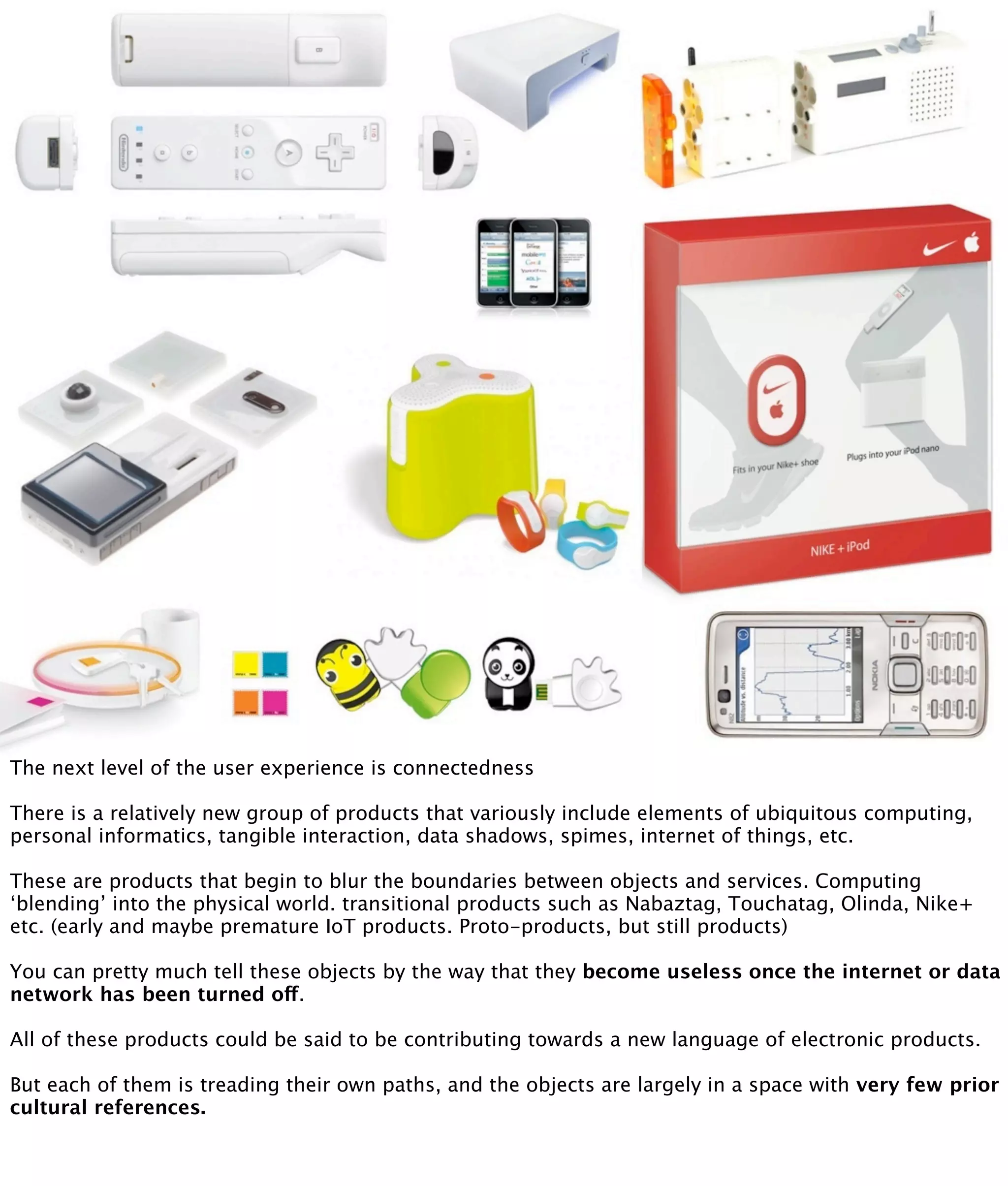 The next level of the user experience is connectedness

There is a relatively new group of products that variously include elements of ubiquitous computing,
personal informatics, tangible interaction, data shadows, spimes, internet of things, etc.

These are products that begin to blur the boundaries between objects and services. Computing
‘blending’ into the physical world. transitional products such as Nabaztag, Touchatag, Olinda, Nike+
etc. (early and maybe premature IoT products. Proto-products, but still products)

You can pretty much tell these objects by the way that they become useless once the internet or data
network has been turned off.

All of these products could be said to be contributing towards a new language of electronic products.

But each of them is treading their own paths, and the objects are largely in a space with very few prior
cultural references.
 