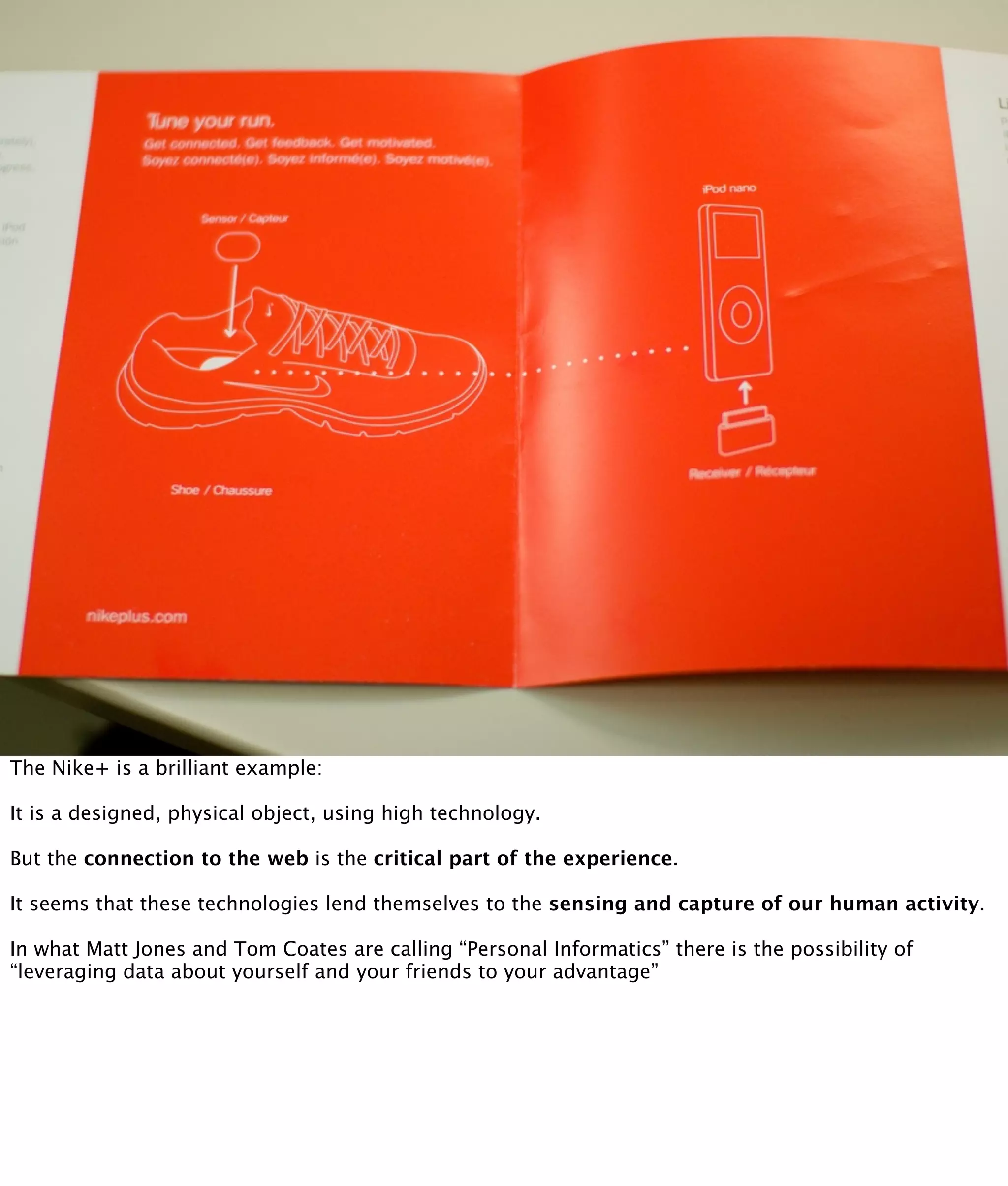 The Nike+ is a brilliant example:

It is a designed, physical object, using high technology.

But the connection to the web is the critical part of the experience.

It seems that these technologies lend themselves to the sensing and capture of our human activity.

In what Matt Jones and Tom Coates are calling “Personal Informatics” there is the possibility of
“leveraging data about yourself and your friends to your advantage”
 