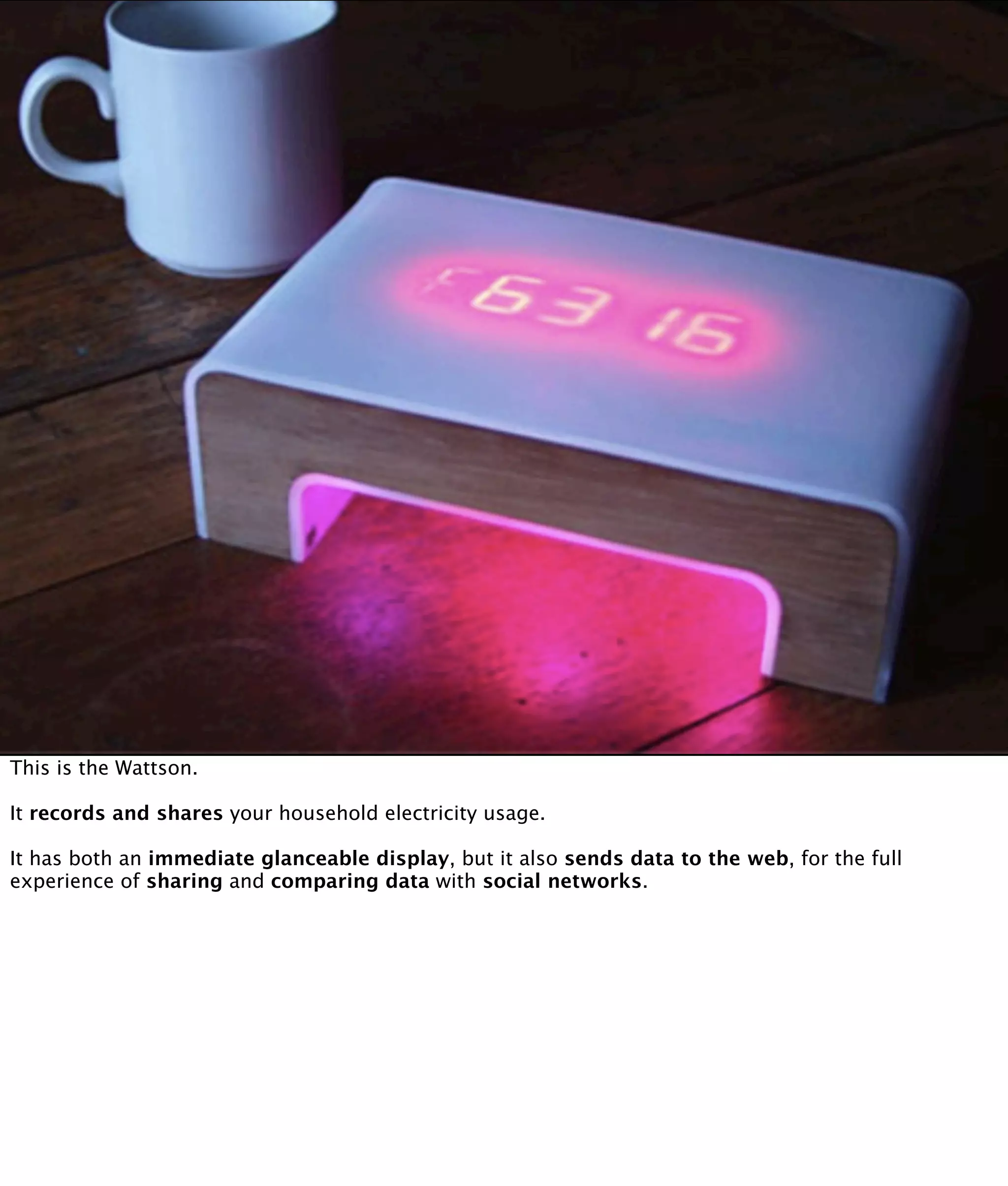 This is the Wattson.

It records and shares your household electricity usage.

It has both an immediate glanceable display, but it also sends data to the web, for the full
experience of sharing and comparing data with social networks.
 