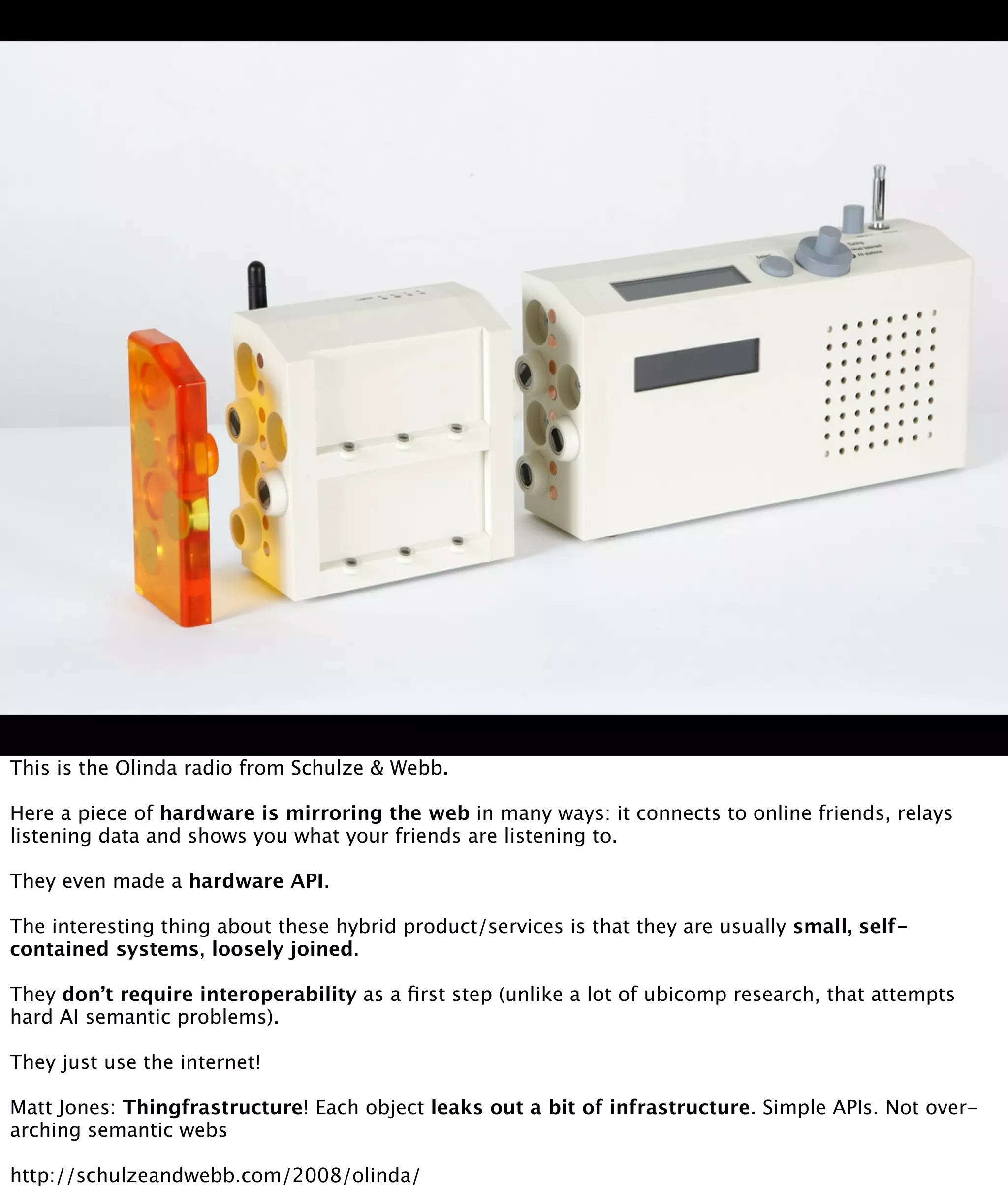 This is the Olinda radio from Schulze & Webb.

Here a piece of hardware is mirroring the web in many ways: it connects to online friends, relays
listening data and shows you what your friends are listening to.

They even made a hardware API.

The interesting thing about these hybrid product/services is that they are usually small, self-
contained systems, loosely joined.

They don’t require interoperability as a ﬁrst step (unlike a lot of ubicomp research, that attempts
hard AI semantic problems).

They just use the internet!

Matt Jones: Thingfrastructure! Each object leaks out a bit of infrastructure. Simple APIs. Not over-
arching semantic webs

http://schulzeandwebb.com/2008/olinda/
 