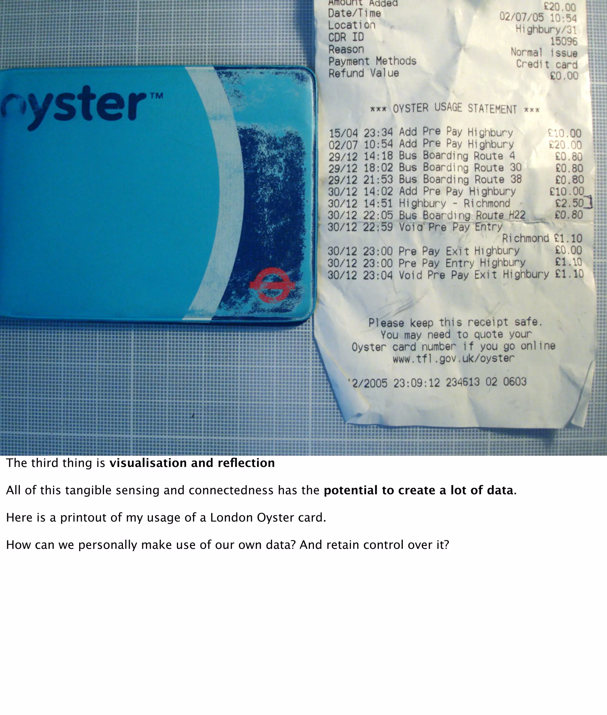 The third thing is visualisation and reﬂection

All of this tangible sensing and connectedness has the potential to create a lot of data.

Here is a printout of my usage of a London Oyster card.

How can we personally make use of our own data? And retain control over it?
 