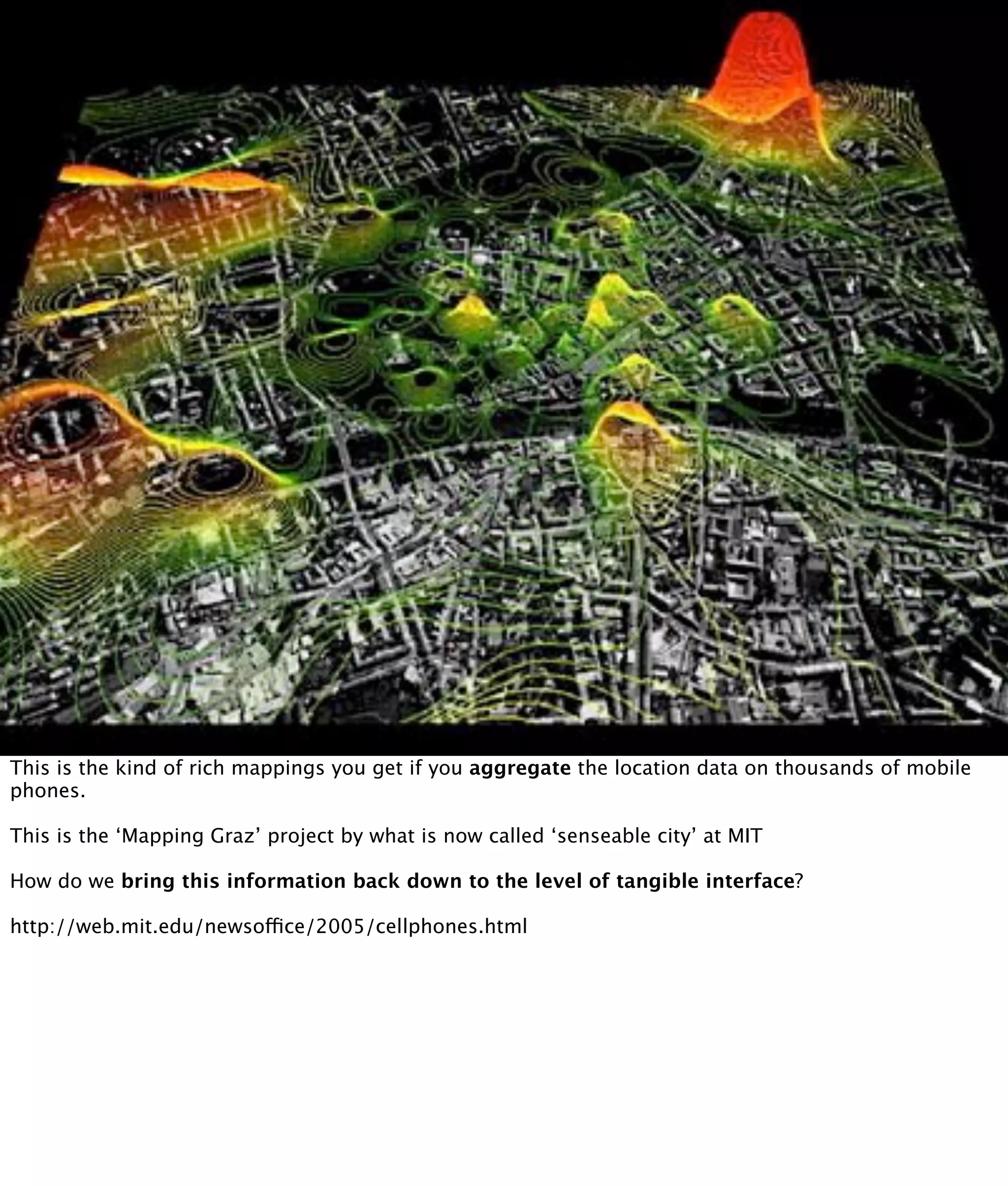 This is the kind of rich mappings you get if you aggregate the location data on thousands of mobile
phones.

This is the ‘Mapping Graz’ project by what is now called ‘senseable city’ at MIT

How do we bring this information back down to the level of tangible interface?

http://web.mit.edu/newsoffice/2005/cellphones.html
 