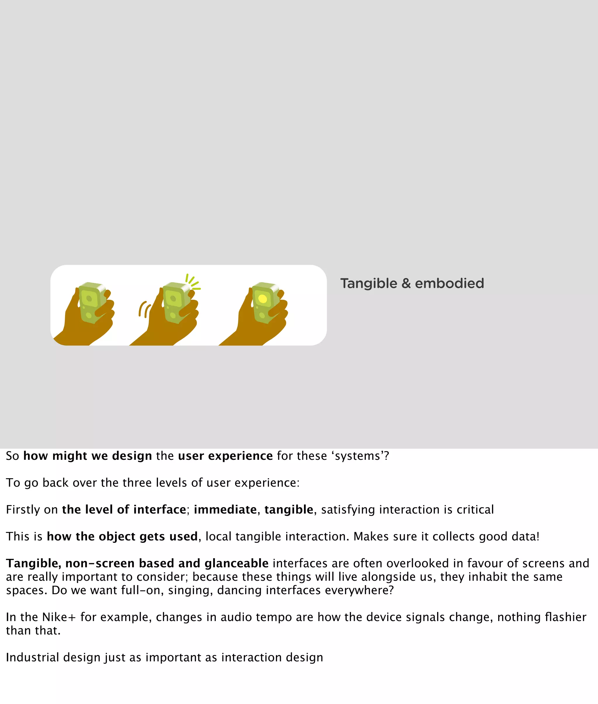 Tangible & embodied




So how might we design the user experience for these ‘systems’?

To go back over the three levels of user experience:

Firstly on the level of interface; immediate, tangible, satisfying interaction is critical

This is how the object gets used, local tangible interaction. Makes sure it collects good data!

Tangible, non-screen based and glanceable interfaces are often overlooked in favour of screens and
are really important to consider; because these things will live alongside us, they inhabit the same
spaces. Do we want full-on, singing, dancing interfaces everywhere?

In the Nike+ for example, changes in audio tempo are how the device signals change, nothing ﬂashier
than that.

Industrial design just as important as interaction design
 