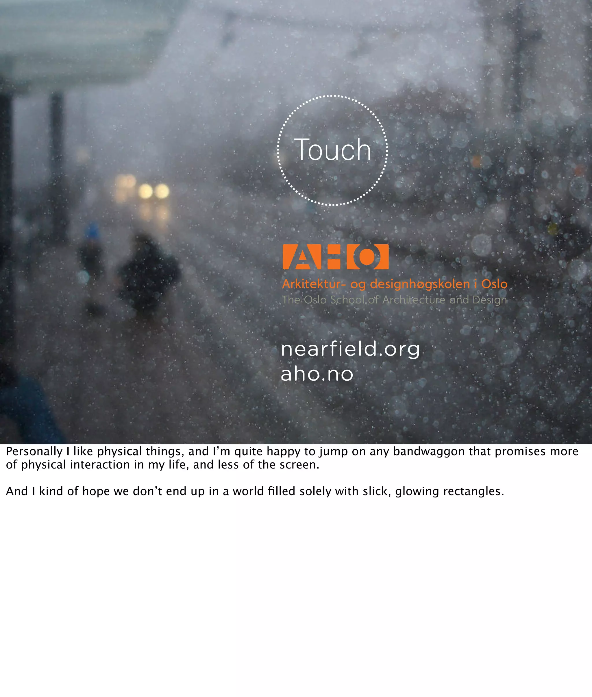 nearfield.org
                                                 aho.no


Personally I like physical things, and I’m quite happy to jump on any bandwaggon that promises more
of physical interaction in my life, and less of the screen.

And I kind of hope we don’t end up in a world ﬁlled solely with slick, glowing rectangles.
 