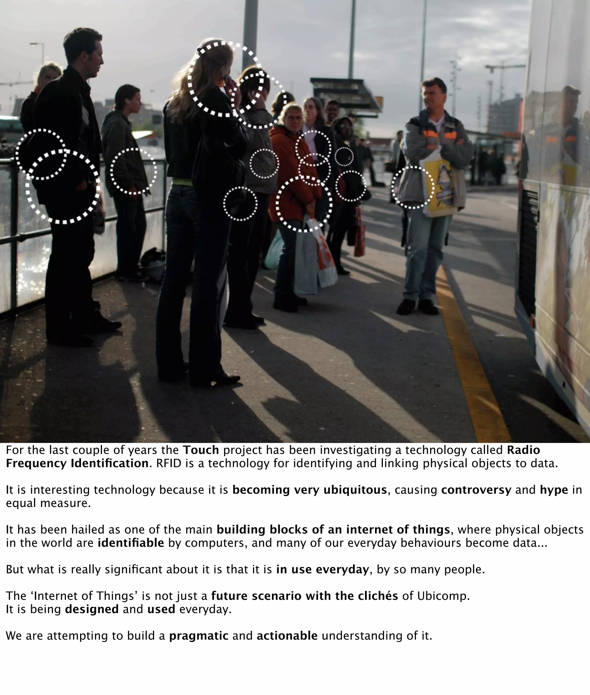 For the last couple of years the Touch project has been investigating a technology called Radio
Frequency Identiﬁcation. RFID is a technology for identifying and linking physical objects to data.

It is interesting technology because it is becoming very ubiquitous, causing controversy and hype in
equal measure.

It has been hailed as one of the main building blocks of an internet of things, where physical objects
in the world are identiﬁable by computers, and many of our everyday behaviours become data...

But what is really signiﬁcant about it is that it is in use everyday, by so many people.

The ‘Internet of Things’ is not just a future scenario with the clichés of Ubicomp.
It is being designed and used everyday.

We are attempting to build a pragmatic and actionable understanding of it.
 