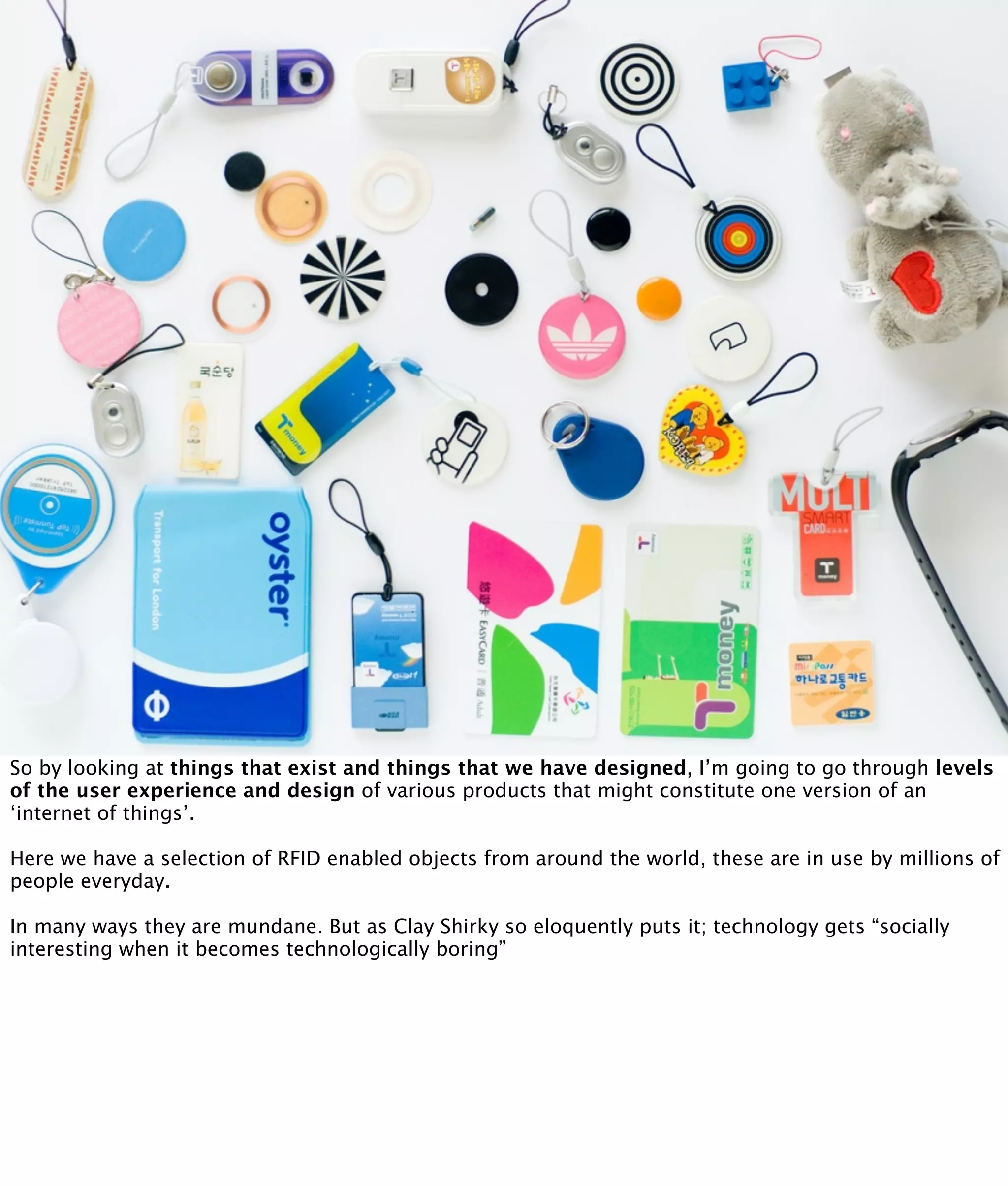 So by looking at things that exist and things that we have designed, I’m going to go through levels
of the user experience and design of various products that might constitute one version of an
‘internet of things’.

Here we have a selection of RFID enabled objects from around the world, these are in use by millions of
people everyday.

In many ways they are mundane. But as Clay Shirky so eloquently puts it; technology gets “socially
interesting when it becomes technologically boring”
 