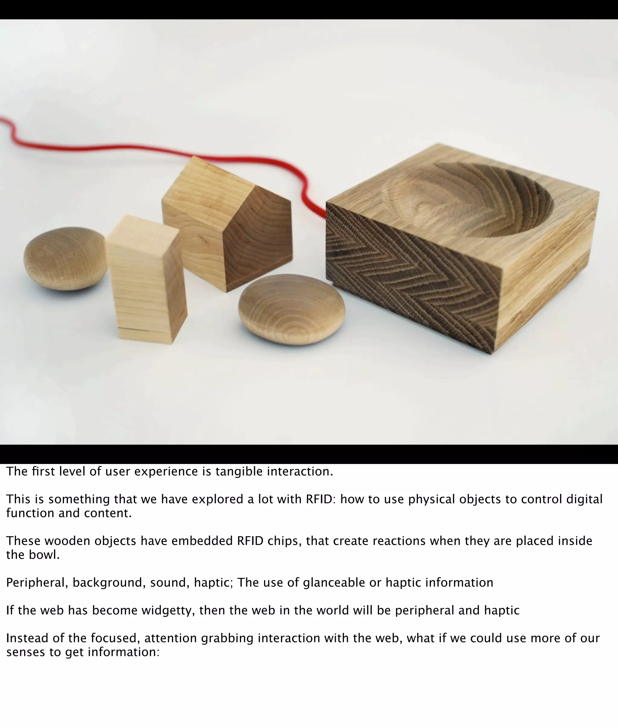 The ﬁrst level of user experience is tangible interaction.

This is something that we have explored a lot with RFID: how to use physical objects to control digital
function and content.

These wooden objects have embedded RFID chips, that create reactions when they are placed inside
the bowl.

Peripheral, background, sound, haptic; The use of glanceable or haptic information

If the web has become widgetty, then the web in the world will be peripheral and haptic

Instead of the focused, attention grabbing interaction with the web, what if we could use more of our
senses to get information:
 