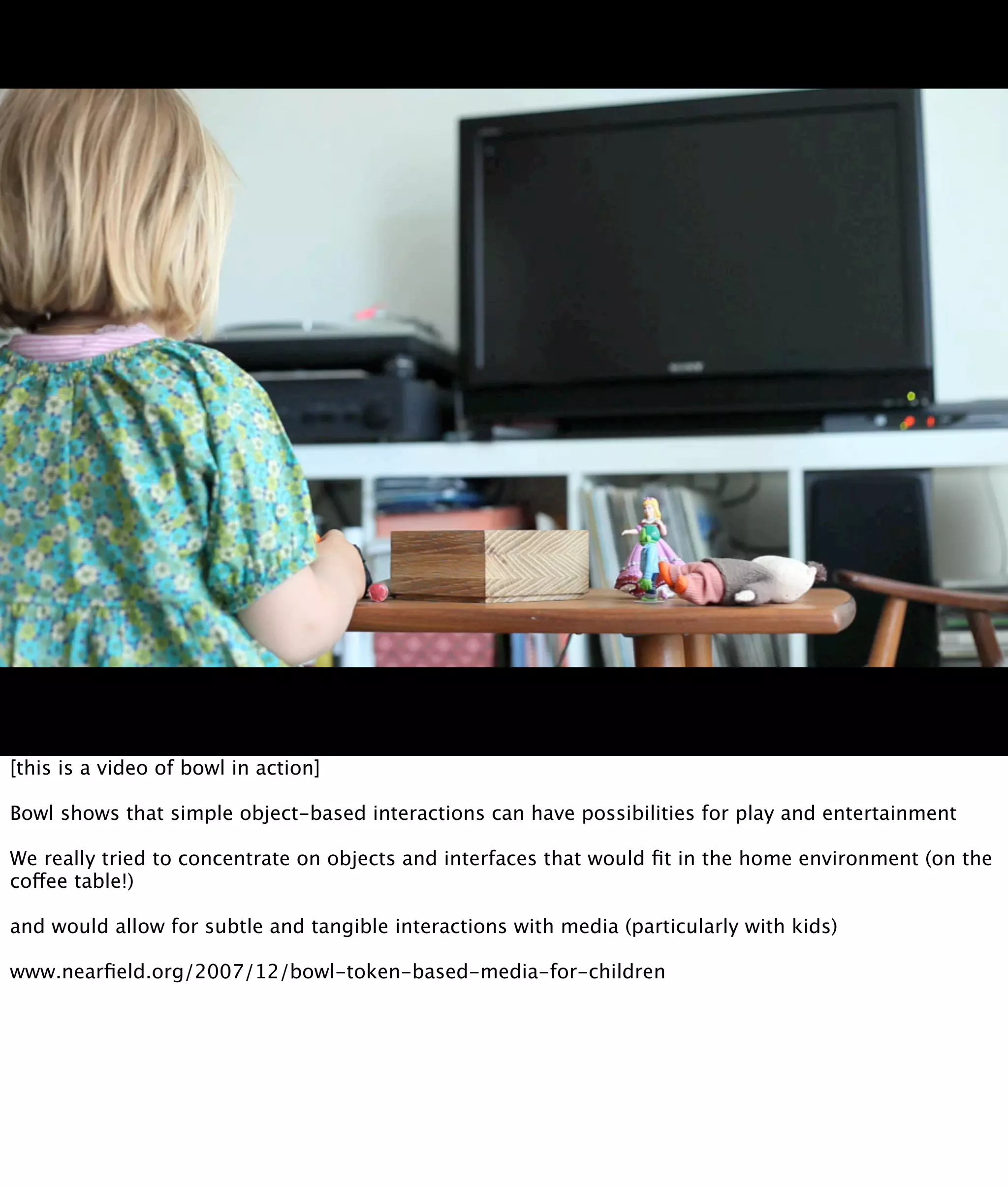 [this is a video of bowl in action]

Bowl shows that simple object-based interactions can have possibilities for play and entertainment

We really tried to concentrate on objects and interfaces that would ﬁt in the home environment (on the
coffee table!)

and would allow for subtle and tangible interactions with media (particularly with kids)

www.nearﬁeld.org/2007/12/bowl-token-based-media-for-children
 