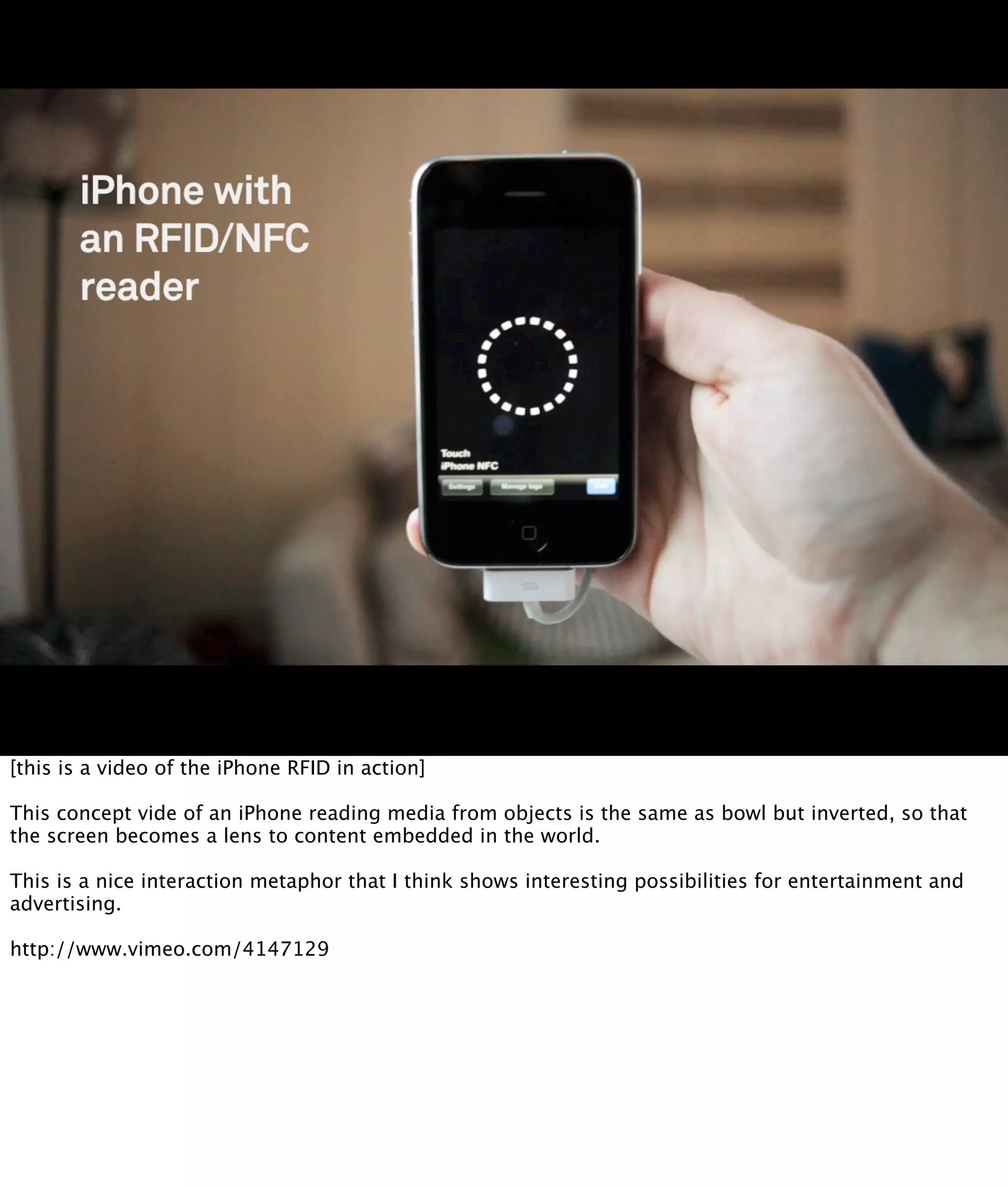 [this is a video of the iPhone RFID in action]

This concept vide of an iPhone reading media from objects is the same as bowl but inverted, so that
the screen becomes a lens to content embedded in the world.

This is a nice interaction metaphor that I think shows interesting possibilities for entertainment and
advertising.

http://www.vimeo.com/4147129
 