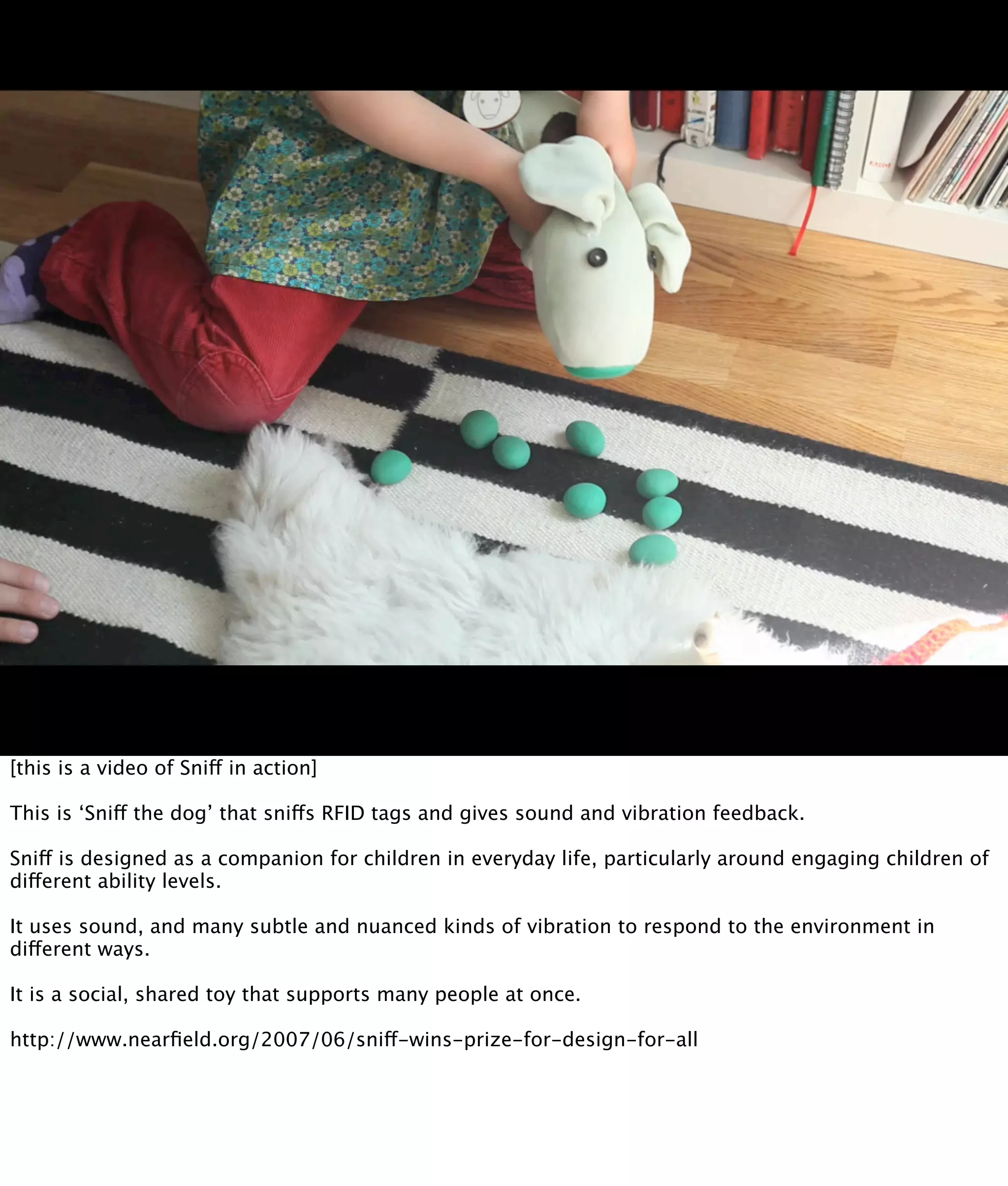 [this is a video of Sniff in action]

This is ‘Sniff the dog’ that sniffs RFID tags and gives sound and vibration feedback.

Sniff is designed as a companion for children in everyday life, particularly around engaging children of
different ability levels.

It uses sound, and many subtle and nuanced kinds of vibration to respond to the environment in
different ways.

It is a social, shared toy that supports many people at once.

http://www.nearﬁeld.org/2007/06/sniff-wins-prize-for-design-for-all
 