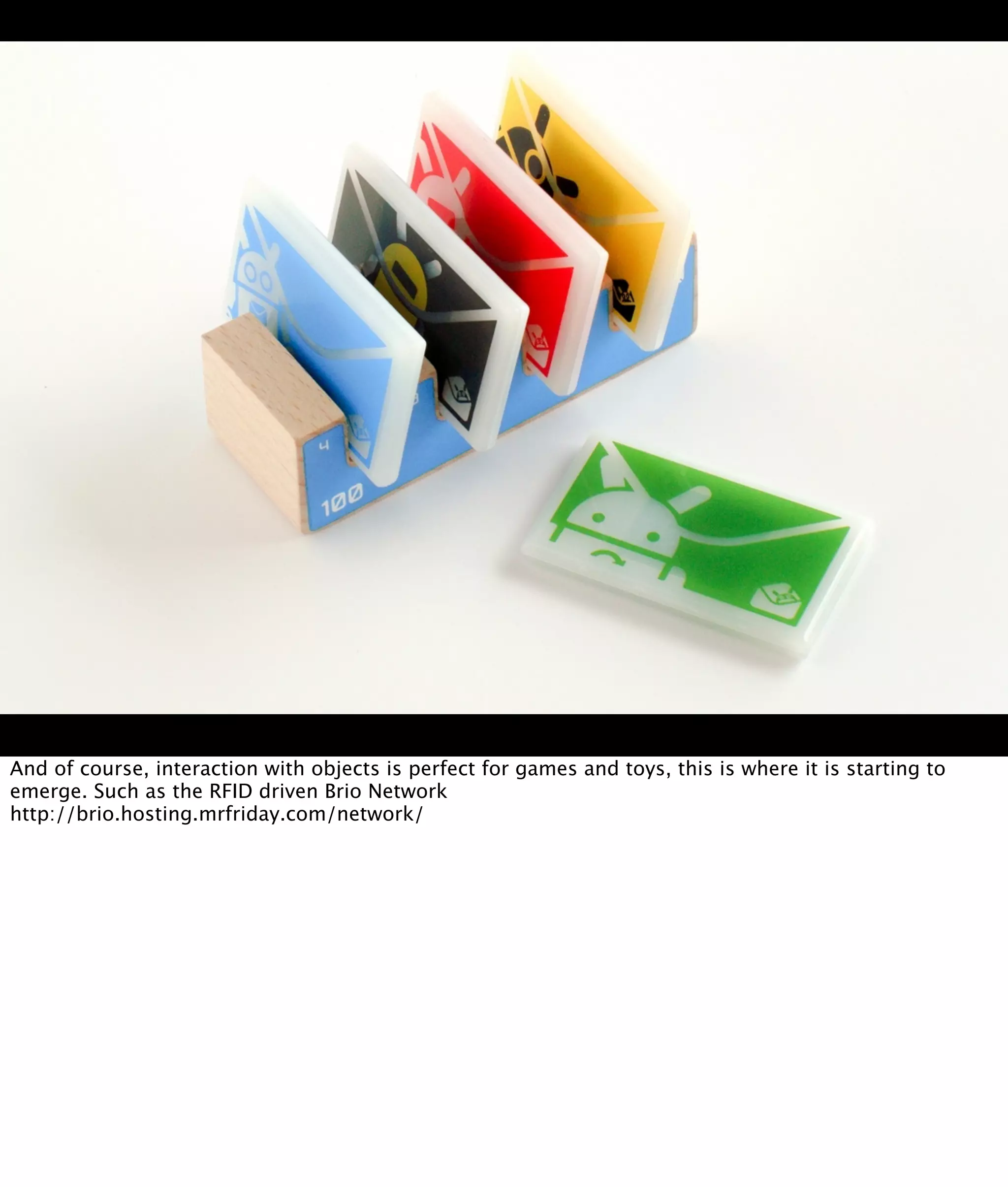And of course, interaction with objects is perfect for games and toys, this is where it is starting to
emerge. Such as the RFID driven Brio Network
http://brio.hosting.mrfriday.com/network/
 