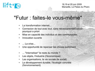 "Futur : faites-le vous-même" La transformation internet... Connexion de tout avec tout, sans nécessairement savoir pourquoi a priori Mise en capacité des individus et des communautés Innovation ouverte ... La crise... Une opportunité de repenser les choses autrement ... "Internetiser" le reste du monde ? Les objets, l'industrie (l'économique) Les organisations, la vie sociale (le social) Le développement durable, l'écologie concrète (l'environnement)  18,19 et 20 juin 2009  Marseille, Le Palais du Pharo 