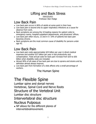 © Professor Alan Hedge, Cornell University, November 2002



                  Lifting and Back Stress
                                DEA325/651
                            Professor Alan Hedge

Low Back Pain
 Low back pain occurs in 80% of adults at some point in their lives
 Low back pain is second only to upper respiratory infections as a cause for
 absence from work.
 Back symptoms are among the 10 leading reasons for patient visits to
 emergency rooms, hospital outpatient departments, and physicians' offices.
 Low back pain often recurs, 12 and in 5- 10% of patients low back pain
 becomes chronic.
 Back symptoms are the most common cause of disability for persons under
 age 45.


Low Back Pain
 Low back pain costs approximately $24 billion per year in direct medical
 expenses and another $27 billion per year in lost productivity and
 compensation. Total annual costs for back pain increase from $35 to $56
 billion when disability costs are included.
 Almost 90% of all cases of low back pain are due to sprains and strains and by
 definition almost always improve.
 Low back pain from herniation of a disk affects only a small percentage of
 workers.
                         The Human Spine


The Flexible Spine
Lumbar spine and dorsal nerves
Vertebrae, Spinal Cord and Nerve Roots
Structure of the Vertebral Unit
Lumbar disc structure
Intervertebral disc structure
Nucleus Pulposus
 NP allows for the different planes of
 intervertebralmovement.


                                       1
 