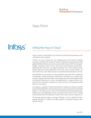 View Point




Lifting the Fog on Cloud

There’s a massive Cloud build-up on the horizon and the forecast promises a rain
of benefits for the enterprise.
‘Cloud’ is no more a buzzword. The enabling power of the Cloud is helping
enterprises transform the way they do business. Winning in today’s market needs
agility, flexibility, efficiency, innovation, and cost-effectiveness. With IT as the game-
changer, enterprises need to turn to the Cloud to gain breakout opportunities.
Deploying the Cloud, they can align and optimize IT to their business vision,
improve processes, boost productivity, lower costs, and yet remain nimble - do
more with less at a time when resources are stretched and competition is brutal.
Cloud adoption is the answer to many challenges associated with a traditional
IT landscape. Siloed functioning, inefficiencies and high costs coupled with
expensive support and maintenance issues hamper growth. By leveraging Cloud’s
on-demand infrastructure, services and applications to support nearly every
aspect of their operations, businesses can focus on their core competencies and
leave IT to the experts.
According to a leading IT research and advisory company, the industry is poised
for growth through 2014, when Cloud services revenue is projected to reach $148
billion. (1). In another survey, 46% of CIOs indicated that more than half of their
infrastructure and applications will be operating in the cloud by 2015, making
cloud transformation the hallmark of many CIOs at their current companies (2).
The burning question today is no longer ‘Whether or not to adopt the Cloud’.
Instead, the query is: ‘What is the right approach to maximize business value
from the Cloud?’




                                                                Infosys – ViewSep 2011
                                                                               Point | 1
 