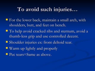 To avoid such injuries… For the lower back, maintain a small arch, with shoulders, butt, and feet on bench.  To help avoid cracked ribs and sternum, avoid a thumb-less grip and use controlled decent.  Shoulder injuries ex: front deltoid tear. Warm up lightly and properly Pec tears=Same as above.  