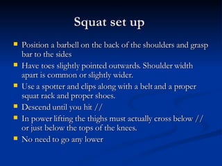 Squat set up  Position a barbell on the back of the shoulders and grasp bar to the sides  Have toes slightly pointed outwards. Shoulder width apart is common or slightly wider.  Use a spotter and clips along with a belt and a proper squat rack and proper shoes.  Descend until you hit // In power lifting the thighs must actually cross below // or just below the tops of the knees.  No need to go any lower 