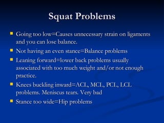 Squat Problems Going too low=Causes unnecessary strain on ligaments and you can lose balance.  Not having an even stance=Balance problems Leaning forward=lower back problems usually associated with too much weight and/or not enough practice.  Knees buckling inward=ACL, MCL, PCL, LCL problems. Meniscus tears. Very bad Stance too wide=Hip problems  