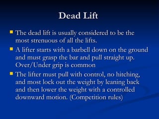 Dead Lift  The dead lift is usually considered to be the most strenuous of all the lifts.  A lifter starts with a barbell down on the ground and must grasp the bar and pull straight up. Over/Under grip is common  The lifter must pull with control, no hitching, and most lock out the weight by leaning back and then lower the weight with a controlled downward motion. (Competition rules) 