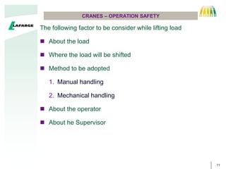 11
CRANES C OPERATION SAFETY
The following factor to be consider while lifting load
? About the load
? Where the load will be shifted
? Method to be adopted
1. Manual handling
2. Mechanical handling
? About the operator
? About he Supervisor
 
