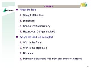 12
CRANES
? About the load
1. Weight of the item
2. Dimension
3. Special instruction if any
4. Hazardous/ Danger involved
? Where the load will be shifted
1. With in the Plant
2. With in the store area
3. Distance
4. Pathway is clear and free from any shorts of hazards
 