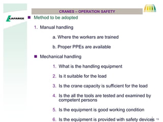 13
CRANES C OPERATION SAFETY
? Method to be adopted
1. Manual handling
a. Where the workers are trained
b. Proper PPEs are available
? Mechanical handling
1. What is the handling equipment
2. Is it suitable for the load
3. Is the crane capacity is sufficient for the load
4. Is the all the tools are tested and examined by
competent persons
5. Is the equipment is good working condition
6. Is the equipment is provided with safety devices
 