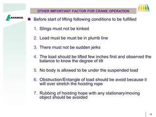 16
OTHER IMPORTANT FACTOR FOR CRANE OPERATION
? Before start of lifting following conditions to be fulfilled
1. Slings must not be kinked
2. Load must be must be in plumb line
3. There must not be sudden jerks
4. The load should be lifted few inches first and observed the
balance to know the degree of tilt
5. No body is allowed to be under the suspended load
6. Obstruction/Entangle of load should be avoid because it
will over stretch the hoisting rope
7. Rubbing of hoisting hope with any stationary/moving
object should be avoided
 
