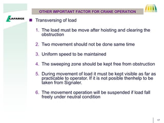 17
OTHER IMPORTANT FACTOR FOR CRANE OPERATION
? Transversing of load
1. The load must be move after hoisting and clearing the
obstruction
2. Two movement should not be done same time
3. Uniform speed to be maintained
4. The sweeping zone should be kept free from obstruction
5. During movement of load it must be kept visible as far as
practicable to operator. If it is not posible thenhelp to be
taken from Signaler.
6. The movement operation will be suspended if load fall
freely under neutral condition
 