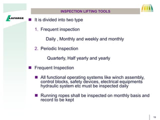 19
INSPECTION LIFTING TOOLS
? It is divided into two type
1. Frequent inspection
Daily , Monthly and weekly and monthly
2. Periodic Inspection
Quarterly, Half yearly and yearly
? Frequent Inspection
? All functional operating systems like winch assembly,
control blocks, safety devices, electrical equipments
hydraulic system etc must be inspected daily
? Running ropes shall be inspected on monthly basis and
record to be kept
 