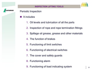 20
INSPECTION LIFTING TOOLS
Periodic Inspection
? It includes
1. Oil levels and lubrication of all the parts
2. Inspection of rope and rope termination fittings
3. Spillage oil grease, grease and other materials
4. The function of brakes
5. Functioning of limit switches
6. Functioning of electrical switches
7. The cover and safety guards
8. Functioning alarm
9. Functioning of load indicating system
 