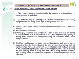 43
Lifting Machines, Chains, Ropes and Lifting Tackles
1. Every chain, rope and lifting tackles for the purpose of raising or lowering
persons goods or materials.
a) All parts including the working gear, whether fixed or moveable of every
lifting machine and every chain, rope or lifting tackle shall be-
(i) of good construction, sound material and adequate strength and free from
defects;
(ii) Properly maintained and
(iii) Thoroughly examined by a competent person at least once in every period
of twelve months or at such intervals as the Chief Inspector may specify in
writing, and a register shall be kept containing the prescribed particulars of
every examination.
b) No lifting machine and no chain, rope or lifting tackle shall except for the
purpose of test, be loaded beyond the safe working load which shall be
plainly marked thereon together with an identification mark and duly entered
in the prescribed register; and where this is not practicable, a table showing
the safe working loads of every kind and size of lifting machine or chain,
rope or lifting tackle in use shall be displayed in prominent positions on the
premises.
LIFTING TOOLS AND TACKLES LEGAL PROVISION
 