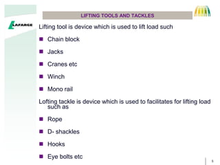 5
LIFTING TOOLS AND TACKLES
Lifting tool is device which is used to lift load such
? Chain block
? Jacks
? Cranes etc
? Winch
? Mono rail
Lofting tackle is device which is used to facilitates for lifting load
such as
? Rope
? D- shackles
? Hooks
? Eye bolts etc
 
