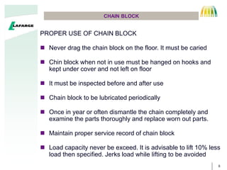 6
CHAIN BLOCK
PROPER USE OF CHAIN BLOCK
? Never drag the chain block on the floor. It must be caried
? Chin block when not in use must be hanged on hooks and
kept under cover and not left on floor
? It must be inspected before and after use
? Chain block to be lubricated periodically
? Once in year or often dismantle the chain completely and
examine the parts thoroughly and replace worn out parts.
? Maintain proper service record of chain block
? Load capacity never be exceed. It is advisable to lift 10% less
load then specified. Jerks load while lifting to be avoided
 