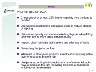 8
JACKS
PROPER USE OF JACK
? Chose a jack of at least 25% higher capacity htna the load to
be lifted
? Use wooden block below and above jacks to reduce chance
of slipping
? Use same capacity and same stroke length jacks when lifting
load with two or more jacks simultaneously
? Inspect, clean lubricate jacks before and after use of jacks
? Never drag the jacks on floor
? When not in store jacks properly in racks after applying a thin
layer of grease to prevent rust
? Use jacks according to instruction of manufacturer. All jacks
have a marks on the ram indicating the limits of ram travel
which never be exceeded
 