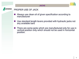 9
JACKS
PROPER USE OF JACK
? Always use clean oil of given specification according to
manufacturer
? Use standard length levers provided with hydraulic jacks not
any available bars
? There are some jacks which are manufactured only for use in
vertical position only which should not be used in horizontal
position.
 