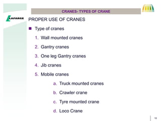 10
CRANES- TYPES OF CRANE
PROPER USE OF CRANES
 Type of cranes
1. Wall mounted cranes
2. Gantry cranes
3. One leg Gantry cranes
4. Jib cranes
5. Mobile cranes
a. Truck mounted cranes
b. Crawler crane
c. Tyre mounted crane
d. Loco Crane
 