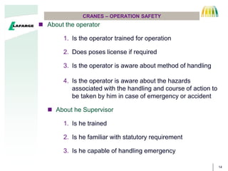 14
CRANES – OPERATION SAFETY
 About the operator
1. Is the operator trained for operation
2. Does poses license if required
3. Is the operator is aware about method of handling
4. Is the operator is aware about the hazards
associated with the handling and course of action to
be taken by him in case of emergency or accident
 About he Supervisor
1. Is he trained
2. Is he familiar with statutory requirement
3. Is he capable of handling emergency
 