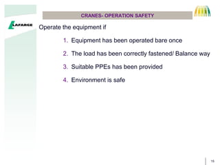15
CRANES- OPERATION SAFETY
Operate the equipment if
1. Equipment has been operated bare once
2. The load has been correctly fastened/ Balance way
3. Suitable PPEs has been provided
4. Environment is safe
 