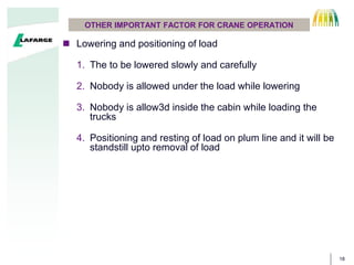 18
OTHER IMPORTANT FACTOR FOR CRANE OPERATION
 Lowering and positioning of load
1. The to be lowered slowly and carefully
2. Nobody is allowed under the load while lowering
3. Nobody is allow3d inside the cabin while loading the
trucks
4. Positioning and resting of load on plum line and it will be
standstill upto removal of load
 