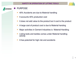 2
SAFETY IN OPERATION OF LIFTING TOOLS
 PURPOSE
 40% Accidents are due to Material handling
 It accounts 40% production cost
 It does not add value to the product but it cost to the product
 A large cost of product cost is due to Material handing
 Major activities in Cement Industries is Material Handling
 Listing tools and tackles comes under Material handling
activity
 It has potential for high risk and accidents
 