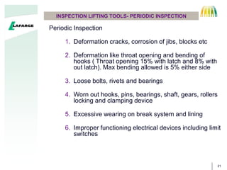 21
INSPECTION LIFTING TOOLS- PERIODIC INSPECTION
Periodic Inspection
1. Deformation cracks, corrosion of jibs, blocks etc
2. Deformation like throat opening and bending of
hooks ( Throat opening 15% with latch and 8% with
out latch). Max bending allowed is 5% either side
3. Loose bolts, rivets and bearings
4. Worn out hooks, pins, bearings, shaft, gears, rollers
locking and clamping device
5. Excessive wearing on break system and lining
6. Improper functioning electrical devices including limit
switches
 