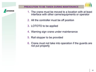 22
PREACUTION TO BE TAKEN DURING MAINTENANCE
1. The crane must be moved to a location with at least
interface with other carne/equipments or operator
2. All the controller must be off position
3. LOTOTO to be applied
4. Warning sign crane under maintenance
5. Rail stopper to be provided
6. Crane must not take into operation if the guards are
not put properly
 