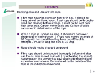 25
FIBRE ROPE
Handling care and Use of Fibre rope
 Fibre rope never be stores on floor or in box. It should be
hang on well ventilated room. A wet rope should be throughly
dried and cleaned before storage. It must not be kept near
high temp area. Carbon mono-oxide and Carbon di-oxide
causes rapid deterioration of the rope
 When a rope is used as as sling, it should not pass over
sharp edge of casing/beam. ( If rope rope makes an angle of
60 Deg with horizontal then they have only 86% of its
strength, 71% at 45 Deg and 50% at 30 Deg
 Rope should not be dragged on ground
 Fibre rope should be inspected thoroughly before and after
use the out side as well as inside ( by untwisting the strand).
Accumulation like powder like saw dust inside rope indicate
excessive internal wear. Excessive oil on the outside of the
rope is the indication of overload
 