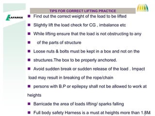 3
TIPS FOR CORRECT LIFTING PRACTICE
 Find out the correct weight of the load to be lifted
 Slightly lift the load check for CG , imbalance etc
 While lifting ensure that the load is not obstructing to any
 of the parts of structure
 Loose nuts & bolts must be kept in a box and not on the
 structures.The box to be properly anchored.
 Avoid sudden break or sudden release of the load . Impact
load may result in breaking of the rope/chain
 persons with B.P or epilepsy shall not be allowed to work at
heights
 Barricade the area of loads lifting/ sparks falling
 Full body safety Harness is a must at heights more than 1.8M
 