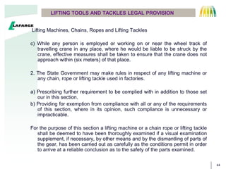 44
Lifting Machines, Chains, Ropes and Lifting Tackles
c) While any person is employed or working on or near the wheel track of
travelling crane in any place, where he would be liable to be struck by the
crane, effective measures shall be taken to ensure that the crane does not
approach within (six meters) of that place.
2. The State Government may make rules in respect of any lifting machine or
any chain, rope or lifting tackle used in factories.
a) Prescribing further requirement to be complied with in addition to those set
our in this section.
b) Providing for exemption from compliance with all or any of the requirements
of this section, where in its opinion, such compliance is unnecessary or
impracticable.
For the purpose of this section a lifting machine or a chain rope or lifting tackle
shall be deemed to have been thoroughly examined if a visual examination
supplement, if necessary, by other means and by the dismantling of parts of
the gear, has been carried out as carefully as the conditions permit in order
to arrive at a reliable conclusion as to the safety of the parts examined.
LIFTING TOOLS AND TACKLES LEGAL PROVISION
 