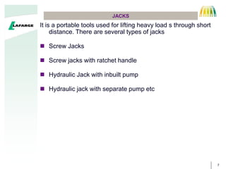 7
JACKS
It is a portable tools used for lifting heavy load s through short
distance. There are several types of jacks
 Screw Jacks
 Screw jacks with ratchet handle
 Hydraulic Jack with inbuilt pump
 Hydraulic jack with separate pump etc
 
