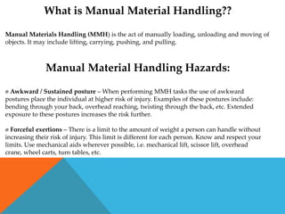 What is Manual Material Handling??

Manual Materials Handling (MMH) is the act of manually loading, unloading and moving of
objects. It may include lifting, carrying, pushing, and pulling.



               Manual Material Handling Hazards:

 Awkward / Sustained posture – When performing MMH tasks the use of awkward
postures place the individual at higher risk of injury. Examples of these postures include:
bending through your back, overhead reaching, twisting through the back, etc. Extended
exposure to these postures increases the risk further.

 Forceful exertions – There is a limit to the amount of weight a person can handle without
increasing their risk of injury. This limit is different for each person. Know and respect your
limits. Use mechanical aids wherever possible, i.e. mechanical lift, scissor lift, overhead
crane, wheel carts, turn tables, etc.
 