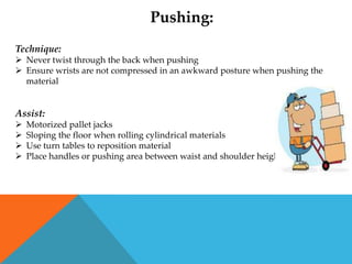 Pushing:
Technique:
 Never twist through the back when pushing
 Ensure wrists are not compressed in an awkward posture when pushing the
  material


Assist:
   Motorized pallet jacks
   Sloping the floor when rolling cylindrical materials
   Use turn tables to reposition material
   Place handles or pushing area between waist and shoulder height
 